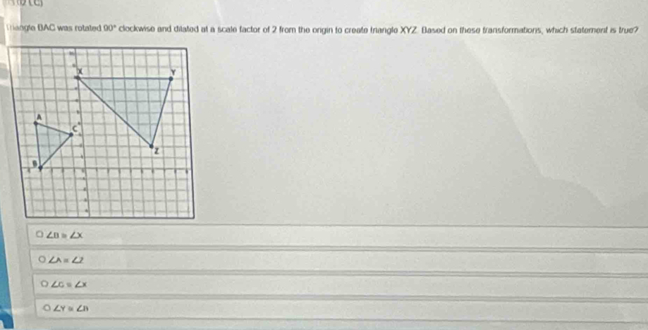 Tangle BAC was rotated 00° clockwise and ditated at a scale factor of 2 from the orgin to create trangle XYZ. Based on these transformations, which statement is true?
∠ B≌ ∠ X
∠ A=∠ 2
∠ c=∠ x
O ∠ Y≌ ∠ B