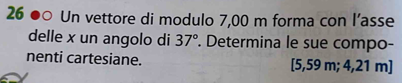 Un vettore di modulo 7,00 m forma con l’asse 
delle x un angolo di 37°. Determina le sue compo- 
nenti cartesiane. [5,59 m; 4,21 m ]