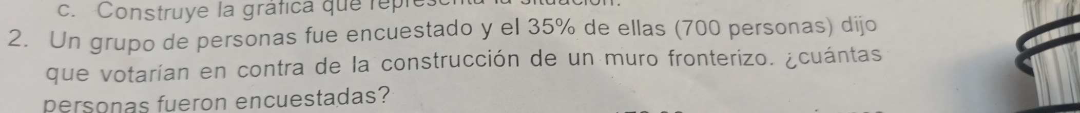 Construye la gráfica que reples 
2. Un grupo de personas fue encuestado y el 35% de ellas (700 personas) dijo 
que votarían en contra de la construcción de un muro fronterizo. ¿cuántas 
personas fueron encuestadas?