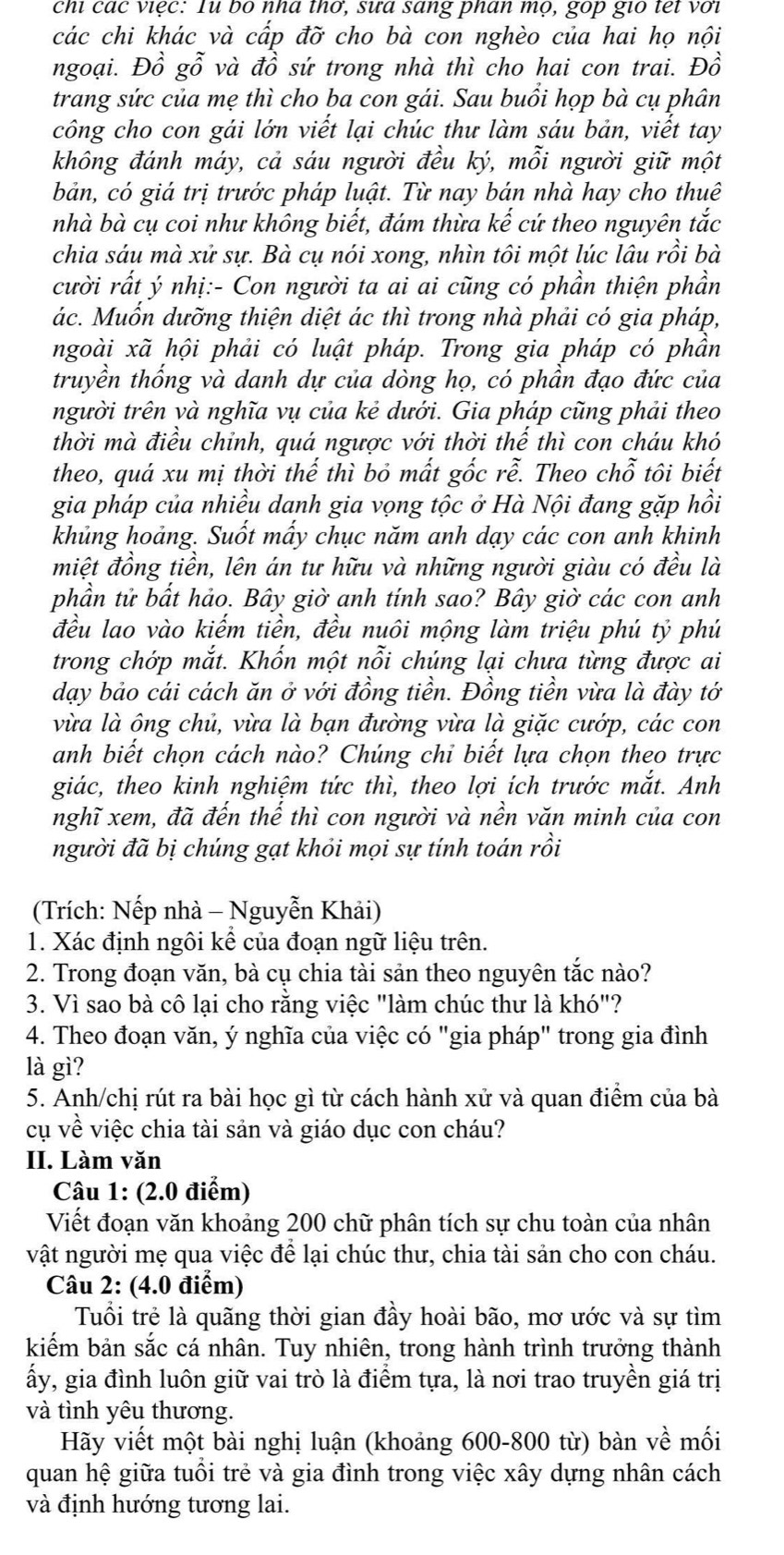 chi các việc: Tu bo nha thơ, sưa sang phan mọ, gop gio tet với
các chi khác và cấp đỡ cho bà con nghèo của hai họ nội
ngoại. Đồ gỗ và đồ sứ trong nhà thì cho hai con trai. Đồ
trang sức của mẹ thì cho ba con gái. Sau buổi họp bà cụ phân
công cho con gái lớn viết lại chúc thư làm sáu bản, viết tay
không đánh máy, cả sáu người đều ký, mỗi người giữ một
bản, có giá trị trước pháp luật. Từ nay bán nhà hay cho thuê
nhà bà cụ coi như không biết, đám thừa kế cứ theo nguyên tắc
chia sáu mà xử sự. Bà cụ nói xong, nhìn tôi một lúc lâu rồi bà
cười rất ý nhị:- Con người ta ai ai cũng có phần thiện phần
ác. Muốn dưỡng thiện diệt ác thì trong nhà phải có gia pháp,
ngoài xã hội phải có luật pháp. Trong gia pháp có phần
truyền thống và danh dự của dòng họ, có phần đạo đức của
người trên và nghĩa vụ của kẻ dưới. Gia pháp cũng phải theo
thời mà điều chỉnh, quá ngược với thời thể thì con cháu khó
theo, quá xu mị thời thế thì bỏ mất gốc rễ. Theo chỗ tôi biết
gia pháp của nhiều danh gia vọng tộc ở Hà Nội đang gặp hồi
khủng hoảng. Suốt mấy chục năm anh dạy các con anh khinh
miệt đồng tiền, lên án tư hữu và những người giàu có đều là
phần tử bất hảo. Bây giờ anh tính sao? Bây giờ các con anh
đều lao vào kiếm tiền, đều nuôi mộng làm triệu phú tỷ phú
trong chớp mắt. Khốn một nỗi chúng lại chưa từng được ai
dạy bảo cái cách ăn ở với đồng tiền. Đồng tiền vừa là đày tớ
vừa là ông chủ, vừa là bạn đường vừa là giặc cướp, các con
anh biết chọn cách nào? Chúng chỉ biết lựa chọn theo trực
giác, theo kinh nghiệm tức thì, theo lợi ích trước mắt. Anh
nghĩ xem, đã đến thế thì con người và nền văn minh của con
người đã bị chúng gạt khỏi mọi sự tính toán rồi
(Trích: Nếp nhà - Nguyễn Khải)
1. Xác định ngôi kể của đoạn ngữ liệu trên.
2. Trong đoạn văn, bà cụ chia tài sản theo nguyên tắc nào?
3. Vì sao bà cô lại cho rằng việc "làm chúc thư là khó"?
4. Theo đoạn văn, ý nghĩa của việc có "gia pháp" trong gia đình
là gì?
5. Anh/chị rút ra bài học gì từ cách hành xử và quan điểm của bà
cụ về việc chia tài sản và giáo dục con cháu?
II. Làm văn
Câu 1: (2.0 điểm)
Viết đoạn văn khoảng 200 chữ phân tích sự chu toàn của nhân
vật người mẹ qua việc để lại chúc thư, chia tài sản cho con cháu.
Câu 2: (4.0 điểm)
Tuổi trẻ là quãng thời gian đầy hoài bão, mơ ước và sự tìm
kiếm bản sắc cá nhân. Tuy nhiên, trong hành trình trưởng thành
ấy, gia đình luôn giữ vai trò là điểm tựa, là nơi trao truyền giá trị
và tình yêu thương.
Hãy viết một bài nghị luận (khoảng 600-800 từ) bàn về mối
quan hệ giữa tuổi trẻ và gia đình trong việc xây dựng nhân cách
và định hướng tương lai.