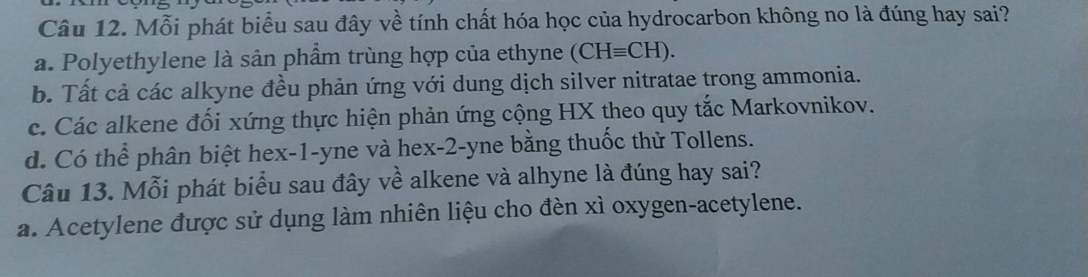 Mỗi phát biểu sau đây về tính chất hóa học của hydrocarbon không no là đúng hay sai?
a. Polyethylene là sản phẩm trùng hợp của ethyne (CHequiv CH).
b. Tất cả các alkyne đều phản ứng với dung dịch silver nitratae trong ammonia.
c. Các alkene đối xứng thực hiện phản ứng cộng HX theo quy tắc Markovnikov.
d. Có thể phân biệt hex -1 -yne và hex -2-yne bằng thuốc thử Tollens.
Câu 13. Mỗi phát biểu sau đây về alkene và alhyne là đúng hay sai?
a. Acetylene được sử dụng làm nhiên liệu cho đèn xì oxygen-acetylene.