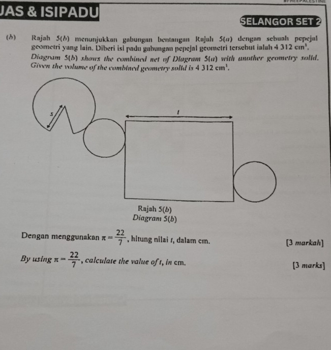 JAS & ISIPADU 
SELANGOR SET 2 
(δ) Rajah 5(h) menunjukkan gabungan bentangan Rajah 5(#) dengan sebuah pepejal 
geometri yang lain. Diberi isi padu gabungan pepejal geometri tersebut ialah 4312cm^3. 
Diagram 5(b) shows the combined net of Diagram 5(a) with another geometry solld. 
Given the volume of the combined geometry solld is 4312cm^1. 
s 
Rajah 5(b) 
Diagram 5(b) 
Dengan menggunakan π = 22/7  , hitung nilai s, dalam cm. [3 markah] 
Byusing π = 22/7  , calculate the value of t, in cm. [3 marks]