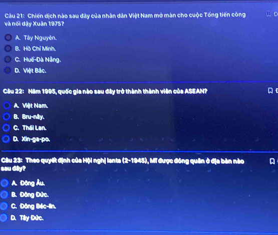 Chiến dịch nào sau đây của nhân dân Việt Nam mở màn cho cuộc Tổng tiến công
và nổi dậy Xuân 1975?
A. Tây Nguyên.
B. Hồ Chí Minh.
C.Huế-Đà Nẵng.
D. Việt Bắc.
Câu 22: Năm 1995, quốc gia nào sau đây trở thành thành viên của ASEAN? ]
A. Việt Nam.
B. Bru-nây.
C. Thái Lan.
D. Xin-ga-po.
Câu 23: Theo quyết định của Hội nghị lanta (2-1945) 0, Mĩ được đóng quân ở địa bàn nào
sau dây?
A. Đông Âu.
B. Đông Đức.
C. Đông Béc-lin.
D. Tây Đức.