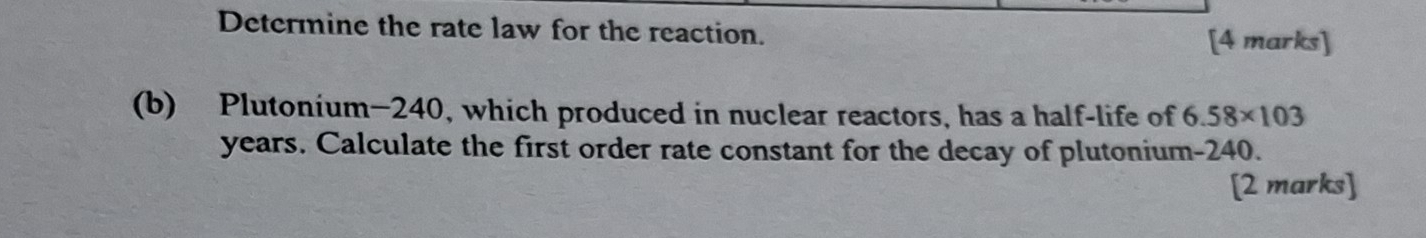 Determine the rate law for the reaction. 
[4 marks] 
(b) Plutonium -240, which produced in nuclear reactors, has a half-life of 6.58* 103
years. Calculate the first order rate constant for the decay of plutonium- 240. 
[2 marks]