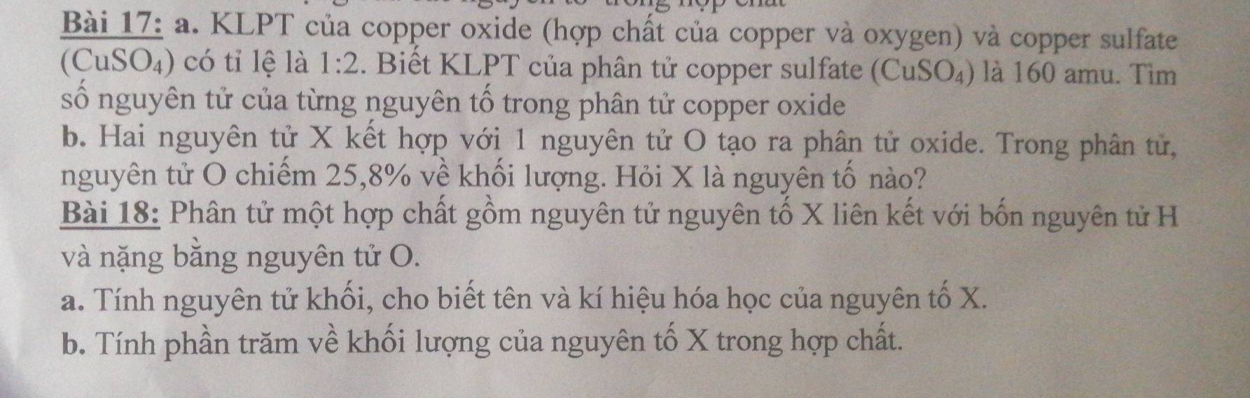 KLPT của copper oxide (hợp chất của copper và oxygen) và copper sulfate 
(CuSO₄) có tỉ lệ là 1:2. Biết KLPT của phân tử copper sulfate (CuSO₄) là 160 amu. Tìm 
số nguyên tử của từng nguyên tố trong phân tử copper oxide 
b. Hai nguyên tử X kết hợp với 1 nguyên tử O tạo ra phân tử oxide. Trong phân tử, 
nguyên tử O chiếm 25, 8% về khối lượng. Hỏi X là nguyên tố nào? 
Bài 18: Phân tử một hợp chất gồm nguyên tử nguyên tố X liên kết với bốn nguyên tử H 
và nặng bằng nguyên tử O. 
a. Tính nguyên tử khối, cho biết tên và kí hiệu hóa học của nguyên tố X. 
b. Tính phần trăm về khối lượng của nguyên tố X trong hợp chất.