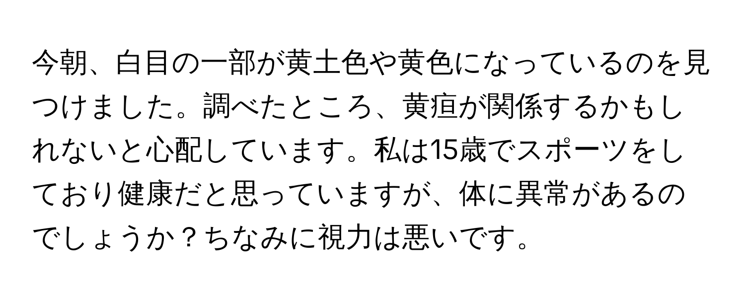 今朝、白目の一部が黄土色や黄色になっているのを見つけました。調べたところ、黄疸が関係するかもしれないと心配しています。私は15歳でスポーツをしており健康だと思っていますが、体に異常があるのでしょうか？ちなみに視力は悪いです。