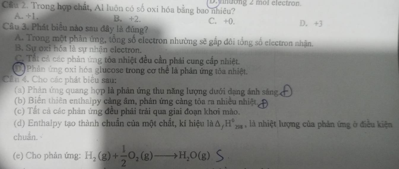 ntong 2 mol electron.
Cầu 2. Trong hợp chất, Al luôn có số oxi hóa bằng bao nhiêu?
A. +1. B. +2. C. +0. D. +3
Câu 3. Phát biêu nào sau đây là đúng?
A. Trong một phản ứng, tổng số electron nhường sẽ gấp đôi tổng số electron nhận.
B. Sự oxỉ hóa là sự nhận electron.
C. Tất cả các phản ứng tòa nhiệt đều cần phải cung cấp nhiệt.
D) Phản ứng oxi hóa glucose trong cơ thể là phản ứng tỏa nhiệt.
Câu 4. Cho các phát biêu sau:
(a) Phản ứng quang hợp là phản ứng thu năng lượng dưới dạng ánh sáng
(b) Biển thiên enthalpy càng âm, phản ứng càng tỏa ra nhiều nhiệt,
(c) Tất cả các phản ứng đều phải trải qua giai đoạn khơi mào.
(d) Enthalpy tạo thành chuẩn của một chất, kí hiệu là △ _fH^0_298 , là nhiệt lượng của phản ứng ở điều kiện
chuẩn.
(e) Cho phản ứng: H_2(g)+ 1/2 O_2(g)to H_2O(g)