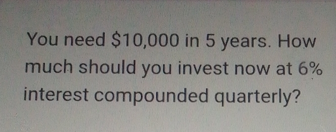 You need $10,000 in 5 years. How 
much should you invest now at 6%
interest compounded quarterly?