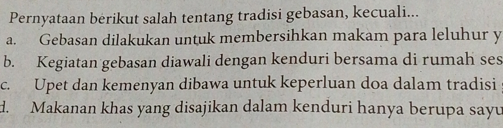 Pernyataan berikut salah tentang tradisi gebasan, kecuali...
a. Gebasan dilakukan untuk membersihkan makam para leluhur y
b. Kegiatan gebasan diawali dengan kenduri bersama di rumah ses
c. Upet dan kemenyan dibawa untuk keperluan doa dalam tradisi
d. Makanan khas yang disajikan dalam kenduri hanya berupa sayu