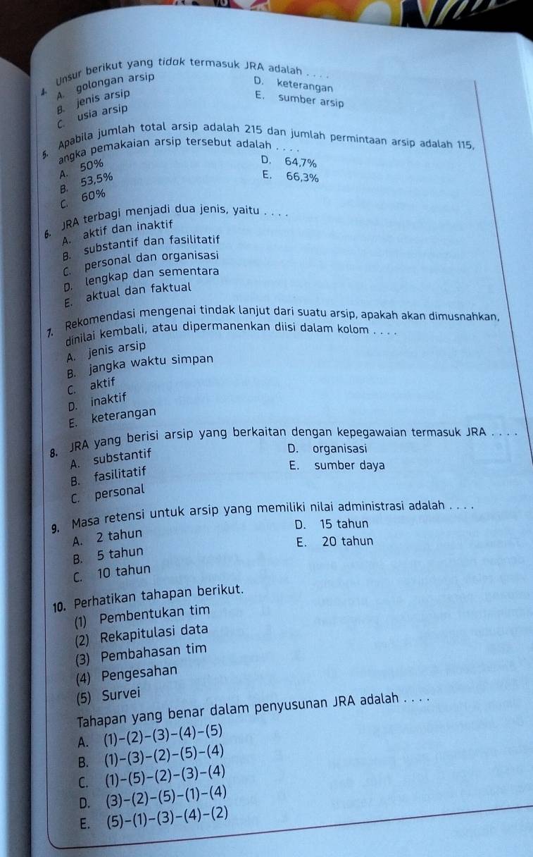 Unsur berikut yang tidok termasuk JRA adalah
B. jenis arsip A golongan arsip
D. keterangan E. sumber arsip
C usia arsip
5. Apabila jumlah total arsip adalah 215 dan jumlah permintaan arsip adalah 115
angka pemakaian arsip tersebut adalah . . . .
A. 50%
D. 64,7%
B. 53,5%
E. 66,3%
C. 60%
6, JRA terbagi menjadi dua jenis, yaitu . . .
A. aktif dan inaktif
B. substantif dan fasilitatif
C personal dan organisasi
D. lengkap dan sementara
E. aktual dan faktual
1, Rekomendasi mengenai tindak lanjut darí suatu arsip, apakah akan dimusnahkan,
dinilai kembali, atau dipermanenkan diisi dalam kolom . . . .
A. jenis arsip
B. jangka waktu simpan
C. aktif
D. inaktif
E. keterangan
8. JRA yang berisi arsip yang berkaitan dengan kepegawaian termasuk JRA . . . .
A. substantif
D. organisasi
B. fasilitatif
E. sumber daya
C. personal
9, Masa retensi untuk arsip yang memiliki nilai administrasi adalah . . . .
D. 15 tahun
A. 2 tahun
E. 20 tahun
B. 5 tahun
C. 10 tahun
10. Perhatikan tahapan berikut.
(1) Pembentukan tim
(2) Rekapitulasi data
(3) Pembahasan tim
(4) Pengesahan
(5) Survei
Tahapan yang benar dalam penyusunan JRA adalah . . . .
A. (1)-(2)-(3)-(4)-(5)
B. (1)-(3)-(2)-(5)-(4)
C. (1)-(5)-(2)-(3)-(4)
D. (3)-(2)-(5)-(1)-(4)
E. (5)-(1)-(3)-(4)-(2)