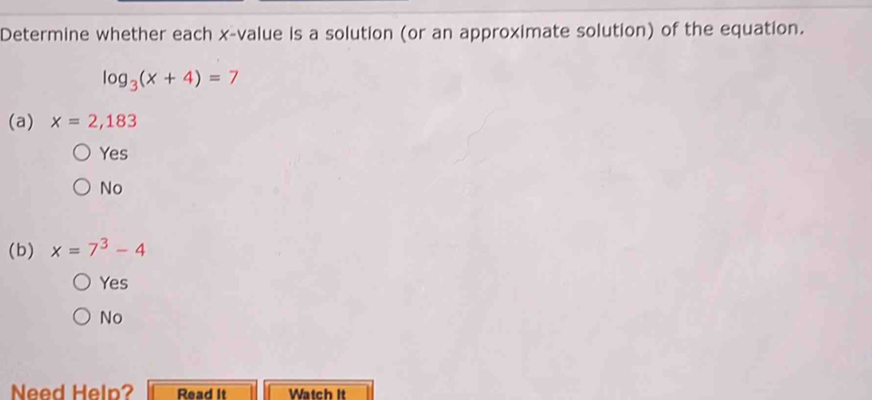 Determine whether each x -value is a solution (or an approximate solution) of the equation.
log _3(x+4)=7
(a) x=2,183
Yes
No
(b) x=7^3-4
Yes
No
Need Help? Read It Watch It