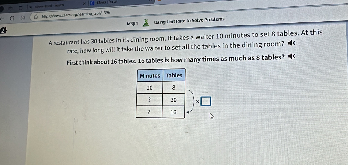 clever dpscd - Search × Clever | Porta 
https://www.zearn.org/learning_labs/1396 
M3|L1 Using Unit Rate to Solve Problems 
A restaurant has 30 tables in its dining room. It takes a waiter 10 minutes to set 8 tables. At this 
rate, how long will it take the waiter to set all the tables in the dining room? 
First think about 16 tables. 16 tables is how many times as much as 8 tables? 
* □