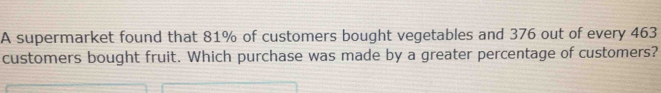 A supermarket found that 81% of customers bought vegetables and 376 out of every 463
customers bought fruit. Which purchase was made by a greater percentage of customers?