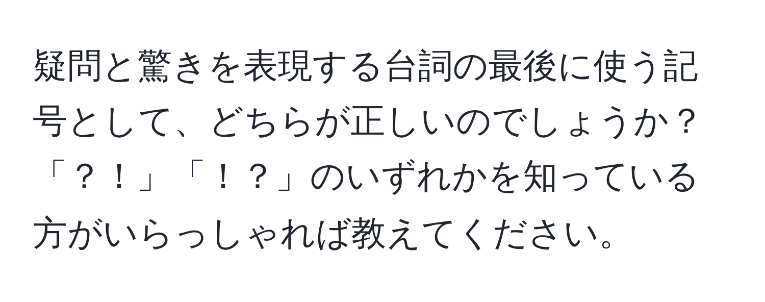 疑問と驚きを表現する台詞の最後に使う記号として、どちらが正しいのでしょうか？「？！」「！？」のいずれかを知っている方がいらっしゃれば教えてください。