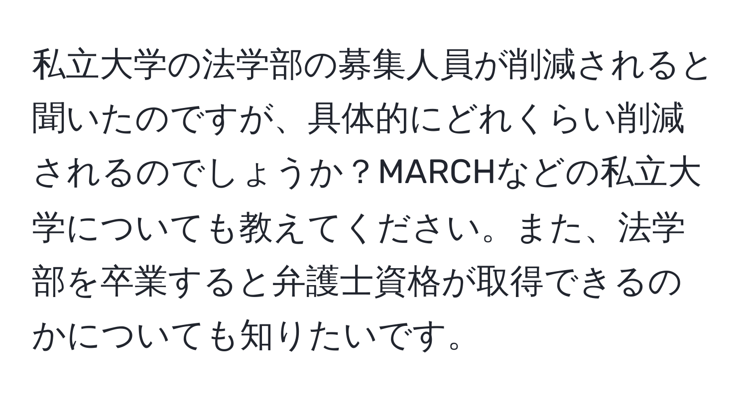 私立大学の法学部の募集人員が削減されると聞いたのですが、具体的にどれくらい削減されるのでしょうか？MARCHなどの私立大学についても教えてください。また、法学部を卒業すると弁護士資格が取得できるのかについても知りたいです。