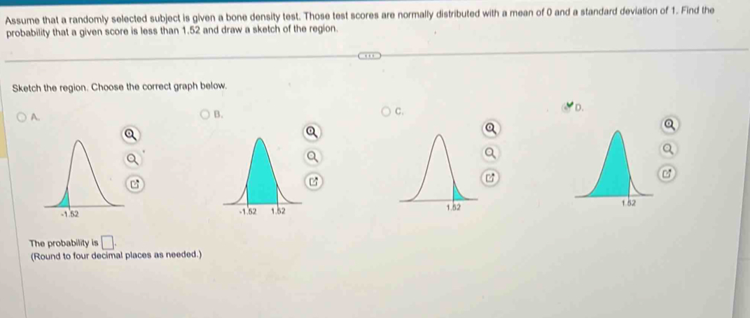 Assume that a randomly selected subject is given a bone density test. Those test scores are normally distributed with a mean of 0 and a standard deviation of 1. Find the 
probability that a given score is less than 1.52 and draw a sketch of the region. 
Sketch the region. Choose the correct graph below. 
A. 
B. 
C. 


The probability is □. 
(Round to four decimal places as needed.)