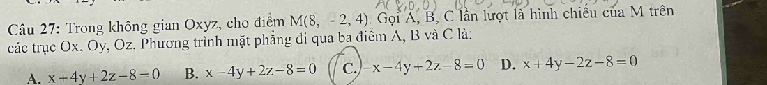 Trong không gian Oxyz, cho điểm M(8,-2,4). Gọi A, B, C lần lượt là hình chiều của M trên
các trục Ox, Oy, Oz. Phương trình mặt phẳng đi qua ba điểm A, B và C là:
A. x+4y+2z-8=0 B. x-4y+2z-8=0 C. -x-4y+2z-8=0 D. x+4y-2z-8=0