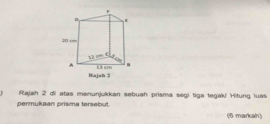 Rajah 2 
Rajah 2 di atas menunjukkan sebuah prisma segi tiga tegak/ Hitung luas 
permukaan prisma tersebut. 
(6 markah)