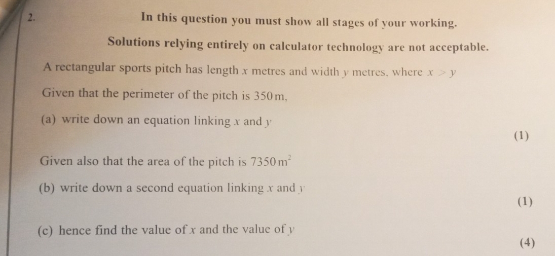 In this question you must show all stages of your working. 
Solutions relying entirely on calculator technology are not acceptable. 
A rectangular sports pitch has length x metres and width y metres, where x>y
Given that the perimeter of the pitch is 350m, 
(a) write down an equation linking x and y
(1) 
Given also that the area of the pitch is 7350m^2
(b) write down a second equation linking x and y
(1) 
(c) hence find the value of x and the value of y
(4)