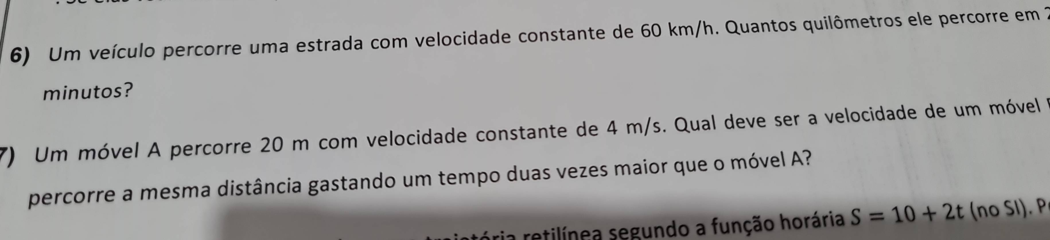 Um veículo percorre uma estrada com velocidade constante de 60 km/h. Quantos quilômetros ele percorre em 2
minutos? 
7) Um móvel A percorre 20 m com velocidade constante de 4 m/s. Qual deve ser a velocidade de um móvel 
percorre a mesma distância gastando um tempo duas vezes maior que o móvel A? 
a retilínea segundo a função horária S=10+2t (no SI). P