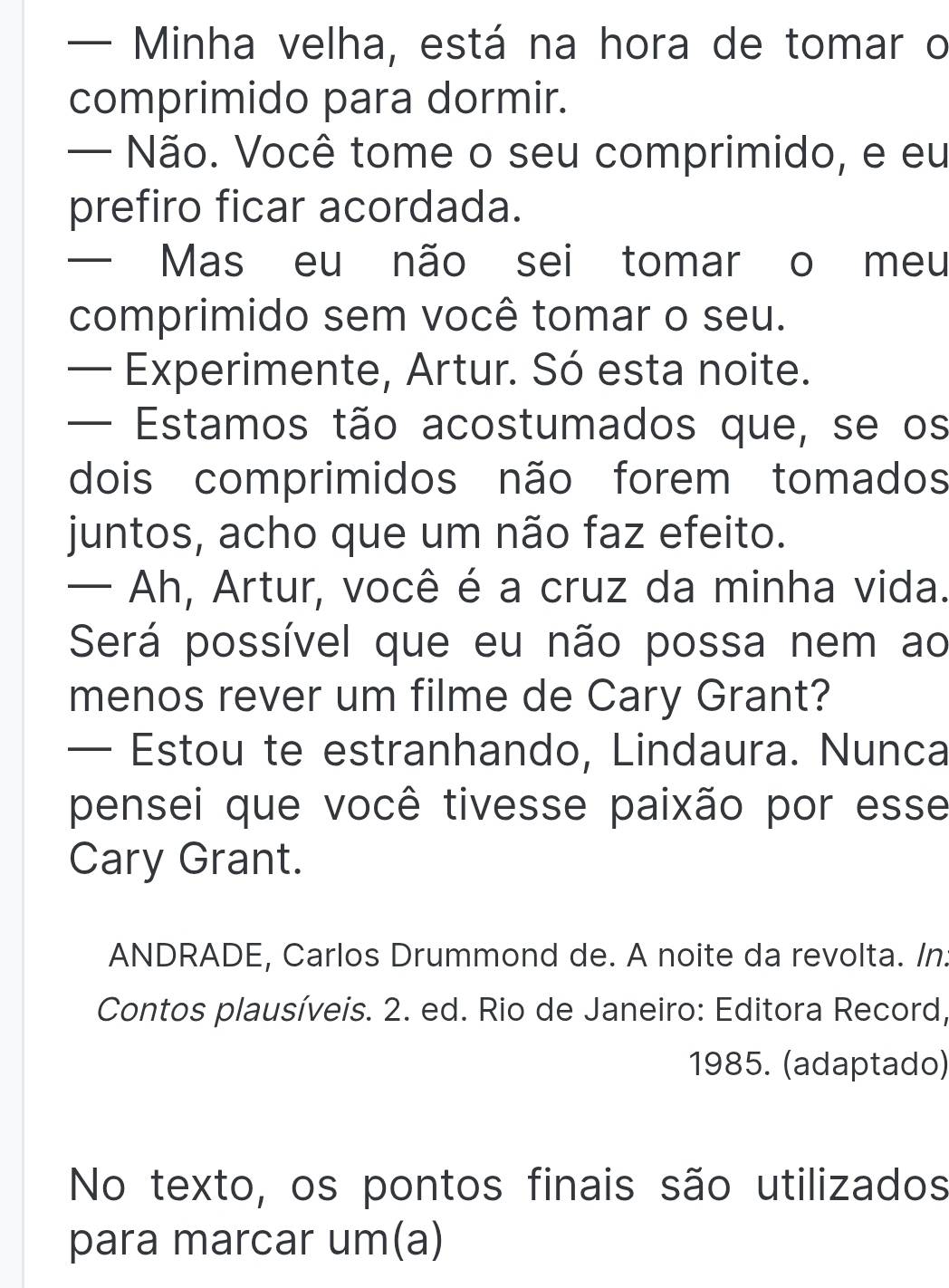 — Minha velha, está na hora de tomar o 
comprimido para dormir. 
— Não. Você tome o seu comprimido, e eu 
prefiro ficar acordada. 
— Mas eu não sei tomar o meu 
comprimido sem você tomar o seu. 
— Experimente, Artur. Só esta noite. 
— Estamos tão acostumados que, se os 
dois comprimidos não forem tomados 
juntos, acho que um não faz efeito. 
— Ah, Artur, você é a cruz da minha vida. 
Será possível que eu não possa nem ao 
menos rever um filme de Cary Grant? 
— Estou te estranhando, Lindaura. Nunca 
pensei que você tivesse paixão por esse 
Cary Grant. 
ANDRADE, Carlos Drummond de. A noite da revolta. /n. 
Contos plausíveis. 2. ed. Rio de Janeiro: Editora Record, 
1985. (adaptado) 
No texto, os pontos finais são utilizados 
para marcar um(a)