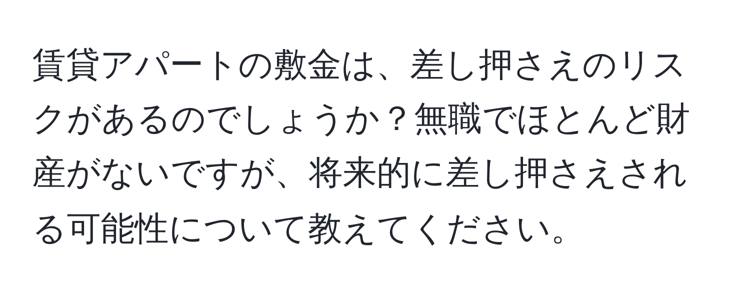 賃貸アパートの敷金は、差し押さえのリスクがあるのでしょうか？無職でほとんど財産がないですが、将来的に差し押さえされる可能性について教えてください。