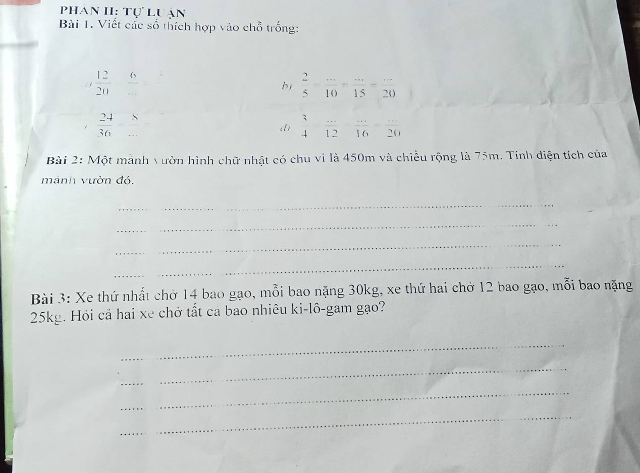 Phan II: Tự luận 
Bài 1. Viết các số thích hợp vào chỗ trống:
frac 12(20)°  6/...   2/5 = (...)/10 = (...)/15 = (...)/20 
b
 24/36  =frac 8
d  3/4 - (...)/12 - (...)/16 = (...)/20 
Bài 2: Một mảnh vườn hình chữ nhật có chu vi là 450m và chiều rộng là 75m. Tính diện tích của 
mánh vườn đó. 
_ 
_ 
_ 
_ 
Bài 3: Xe thứ nhất chở 14 bao gạo, mỗi bao nặng 30kg, xe thứ hai chở 12 bao gạo, mỗi bao nặng
25kg. Hỏi cả hai xe chở tất ca bao nhiêu ki-lô-gam gạo? 
_ 
_ 
_ 
_