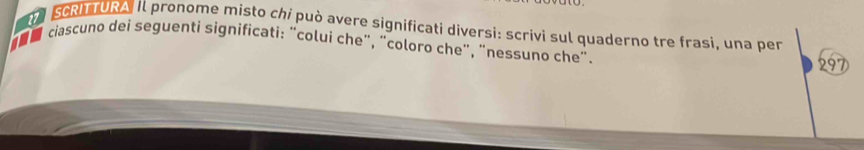 SCRITURA Il pronome misto chi può avere significati diversi: scrivi sul quaderno tre frasi, una per 
e ciascuno dei seguenti significati: “colui che”, “coloro che”, “nessuno che". 
297