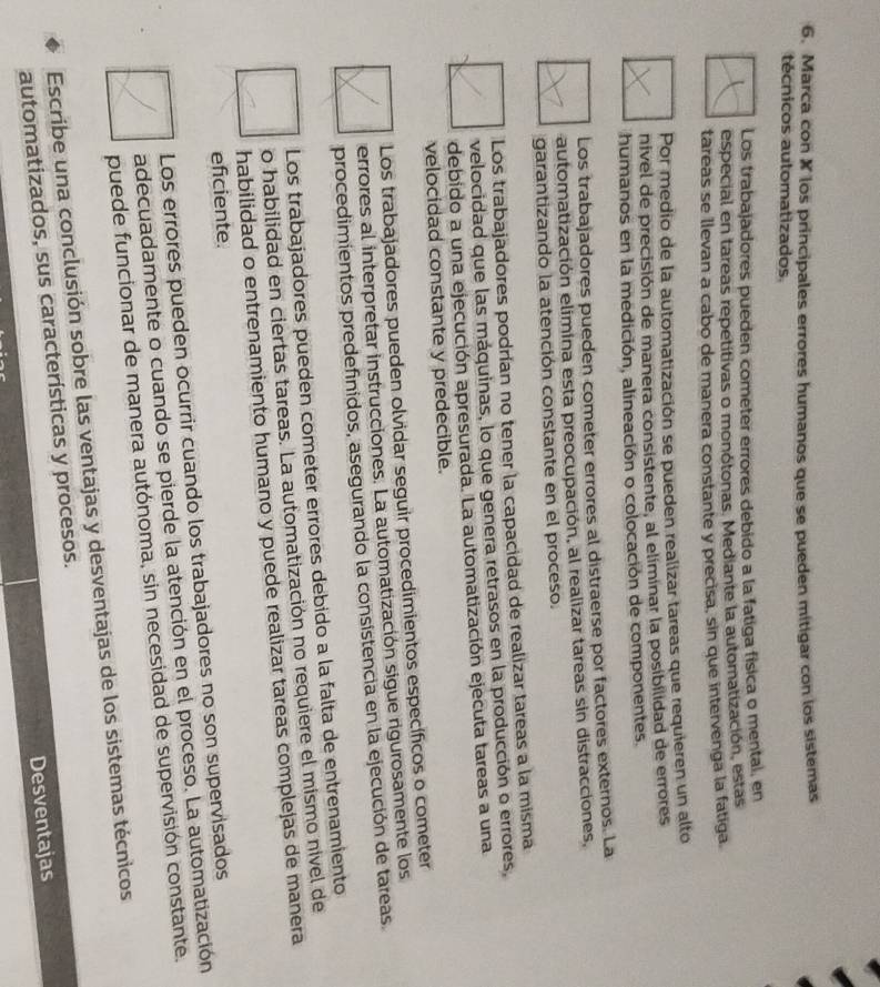 Marca con X los principales errores humanos que se pueden mitigar con los sistemas
técnicos automatizados.
Los trabajadores pueden cometer errores debido a la fatiga física o mental, en
especial en tareas repetitivas o monótonas. Mediante la automatización, estas
tareas se llevan a cabo de manera constante y precisa, sin que intervenga la fatiga.
Por medio de la automatización se pueden realizar tareas que requieren un alto
nivel de precisión de manera consistente, al eliminar la posibilidad de errores
humanos en la medición, alineación o colocación de componentes.
Los trabajadores pueden cometer errores al distraerse por factores externos. La
automatización elimina esta preocupación, al realizar tareas sin distracciones,
garantizando la atención constante en el proceso.
Los trabajadores podrían no tener la capacidad de realizar tareas a la misma
velocidad que las máquinas, lo que genera retrasos en la producción o errores,
debido a una ejecución apresurada. La automatización ejecuta tareas a una
velocidad constante y predecible.
Los trabajadores pueden olvidar seguir procedimientos específicos o cometer
errores al interpretar instrucciones. La automatización sigue rigurosamente los
procedimientos predefinidos, asegurando la consistencia en la ejecución de tareas
Los trabajadores pueden cometer errores debido a la falta de entrenamiento
o habilidad en ciertas tareas. La automatización no requiere el mismo nivel de
habilidad o entrenamiento humano y puede realizar tareas complejas de manera
eficiente.
Los errores pueden ocurrir cuando los trabajadores no son supervisados
adecuadamente o cuando se pierde la atención en el proceso. La automatización
puede funcionar de manera autónoma, sin necesidad de supervisión constante.
Escribe una conclusión sobre las ventajas y desventajas de los sistemas técnicos
automatizados, sus características y procesos.
Desventajas