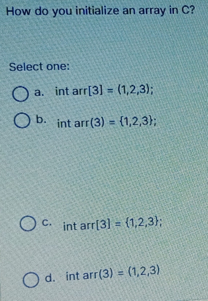 How do you initialize an array in C?
Select one:
a. int arr [3]=(1,2,3);
b. int arr (3)= 1,2,3;
C. int arr [3]= 1,2,3;
d. int arr (3)=(1,2,3)