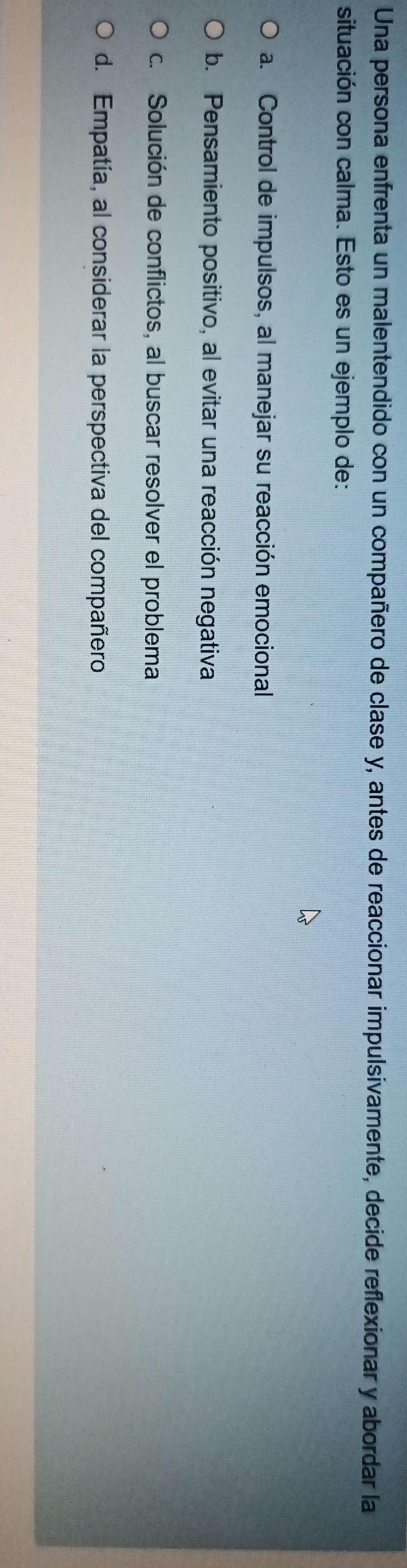 Una persona enfrenta un malentendido con un compañero de clase y, antes de reaccionar impulsivamente, decide reflexionar y abordar la
situación con calma. Esto es un ejemplo de:
a. Control de impulsos, al manejar su reacción emocional
b. Pensamiento positivo, al evitar una reacción negativa
c. Solución de conflictos, al buscar resolver el problema
d. Empatía, al considerar la perspectiva del compañero