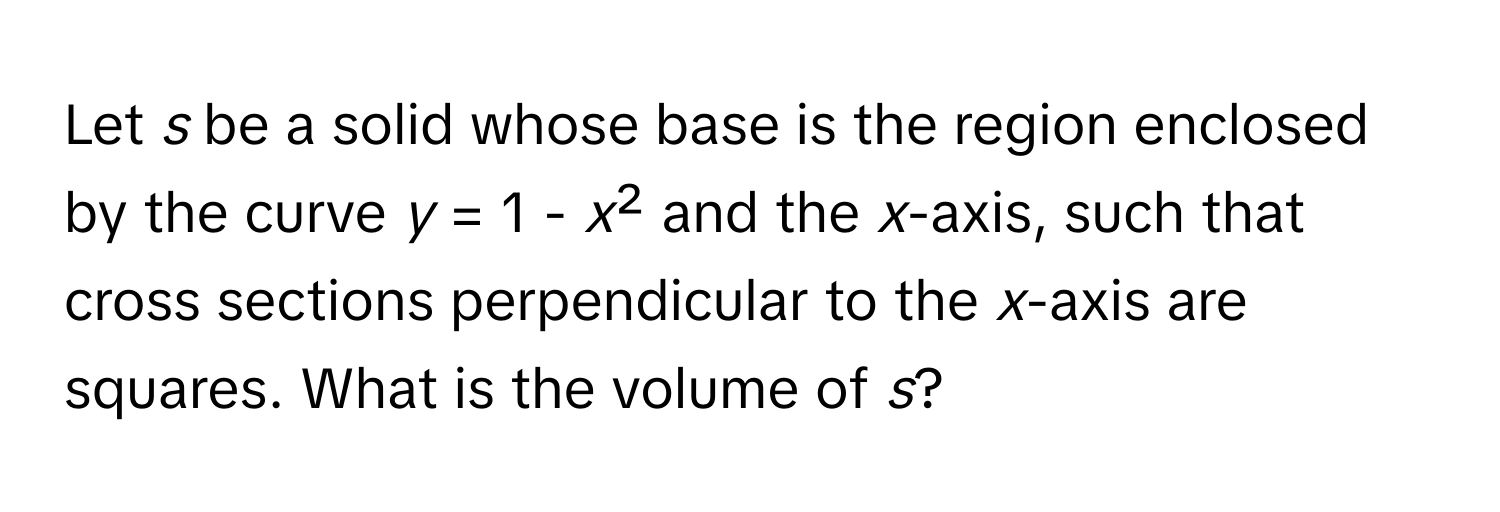 Let *s* be a solid whose base is the region enclosed by the curve *y* = 1 - *x*² and the *x*-axis, such that cross sections perpendicular to the *x*-axis are squares. What is the volume of *s*?