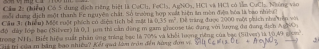 đơn vị mg Ca- 7100 mL mấu 
Câu 2: (hiểu) Có 5 dung dịch riêng biệt là CuCl₂, FeCl₃, AgNO₃, HCl và HCl có lẫn CuCl_2. Nhúng vào 
mỗi dung dịch một thanh Fe nguyên chất. Số trường hợp xuất hiện ăn mòn điện hóa là bao nhiêu? 
Câu 3: (hiểu) Một ruột phích có diện tích bề mặt là 0,35m^2. Để tráng được 2000 ruột phích như trên với 
độ dày lớp bạc (Silver) là 0,1 μm thì cần dùng m gam glucose tác dụng với lượng dư dung dịch AgNO_3
trong NH₃. Biết hiệu suất phản ứng tráng bạc là 70% và khối lượng riêng của bạc (Silver) là 10,49g/cm^3. 
Giá trị của m bằng bao nhiêu? Kết quả làm tròn đến hàng đơn vị.