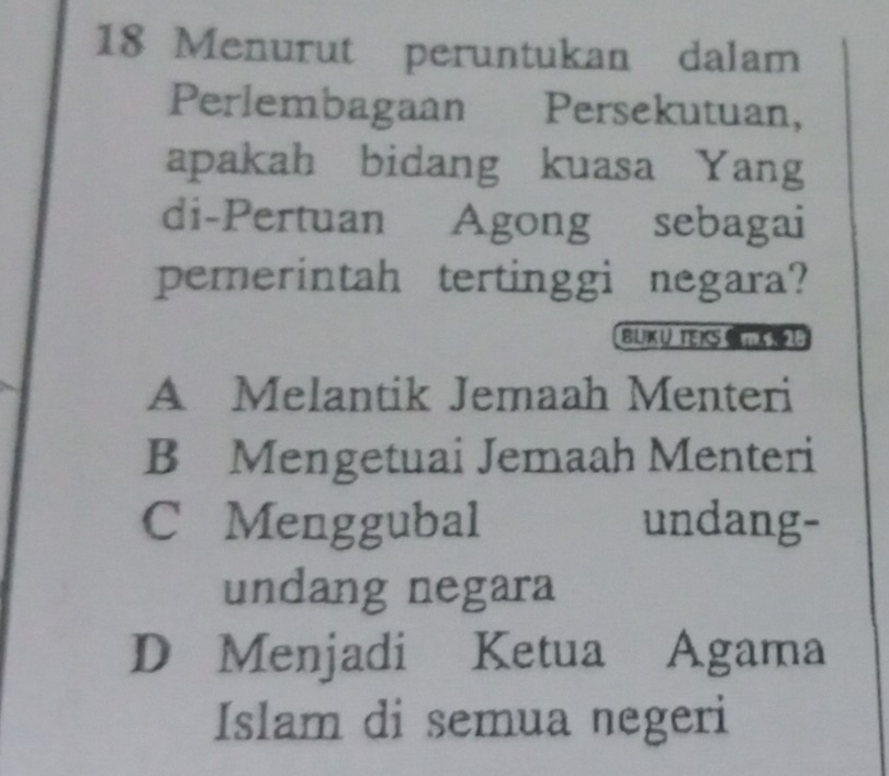 Menurut peruntukan dalam
Perlembagaan Persekutuan,
apakah bidang kuasa Yang
di-Pertuan Agong sebagai
pemerintah tertinggi negara?
BUKU TEK
A Melantik Jemaah Menteri
B Mengetuai Jemaah Menteri
C Menggubal undang-
undang negara
D Menjadi Ketua Agama
Islam di semua negeri