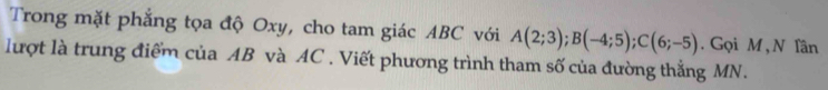 Trong mặt phẳng tọa độ Oxy, cho tam giác ABC với A(2;3); B(-4;5); C(6;-5). Gọi M , N Tần 
lượt là trung điểm của AB và AC. Viết phương trình tham số của đường thẳng MN.