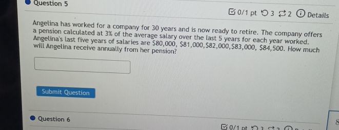 つ 3 2 Details 
Angelina has worked for a company for 30 years and is now ready to retire. The company offers 
a pension calculated at 3% of the average salary over the last 5 years for each year worked. 
Angelina's last five years of salaries are $80,000, $81,000, $82,000, $83,000, $84,500. How much 
will Angelina receive annually from her pension? 
Submit Question 
Question 6 

0/1 pt