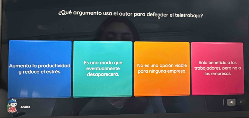 ¿Qué argumento usa el autor para defender el teletrabajo?
Solo beneficia a los
Aumenta la productividad Es una moda que No es una opción viable trabajadores, pero no a
y reduce el estrés. eventualmente para ninguna empresa. las empresas.
desaparecerá.
Analee