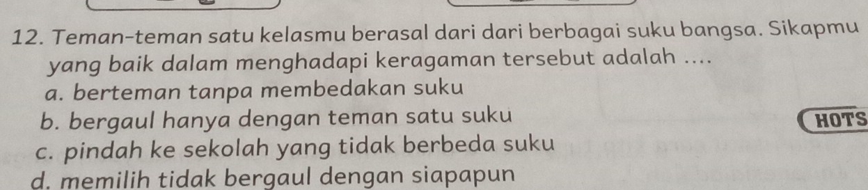 Teman-teman satu kelasmu berasal dari dari berbagai suku bangsa. Sikapmu
yang baik dalam menghadapi keragaman tersebut adalah ....
a. berteman tanpa membedakan suku
b. bergaul hanya dengan teman satu suku HOTS
c. pindah ke sekolah yang tidak berbeda suku
d. memilih tidak bergaul dengan siapapun