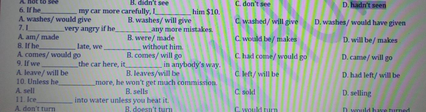 A. not to see B. didn’t see C. don’t see D. hadn't seen
6. If he_ my car more carefully, I_ him $10.
A. washes/ would give B. washes/ will give C. washed/ will give D. washes/ would have given
7. I_ very angry if he_ any more mistakes.
A am/ made B. were/ made C. would be/ makes D. will be/ makes
8. If he_ late, we _without him.
A. comes/ would go B. comes/ will go C. had come/ would go D. came/ will go
9. If we _the car here, it _in anybody's way.
A. leave/ will be B. leaves/will be C. left/ will be D. had left/ will be
10. Unless he_ more, he won’t get much commission.
A. sell B. sells C. sold D. selling
11. Ice_ into water unless you heat it.
A. don't turn B. doesn't turn C. would turn D. would have turned