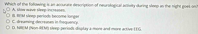 Which of the following is an accurate description of neurological activity during sleep as the night goes on?
A. slow wave sleep increases.
B. REM sleep periods become longer
C. dreaming decreases in frequency.
D. NREM (Non-REM) sleep periods display a more and more active EEG.