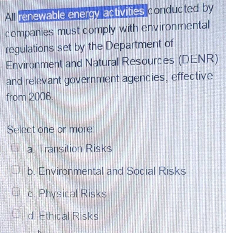 All renewable energy activities conducted by
companies must comply with environmental
regulations set by the Department of
Environment and Natural Resources (DENR)
and relevant government agencies, effective
from 2006.
Select one or more:
a. Transition Risks
b. Environmental and Social Risks
c. Physical Risks
d. Ethical Risks