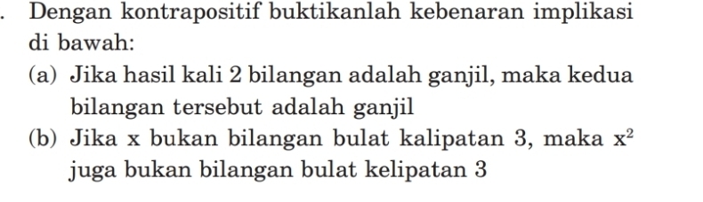 Dengan kontrapositif buktikanlah kebenaran implikasi 
di bawah: 
(a) Jika hasil kali 2 bilangan adalah ganjil, maka kedua 
bilangan tersebut adalah ganjil 
(b) Jika x bukan bilangan bulat kalipatan 3, maka x^2
juga bukan bilangan bulat kelipatan 3