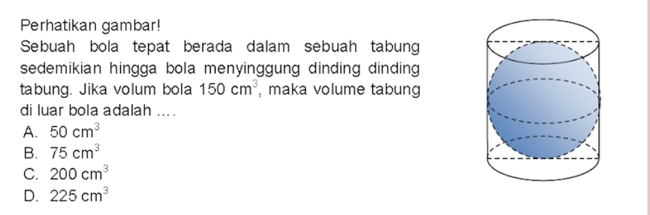 Perhatikan gambar!
Sebuah bola tepat berada dalam sebuah tabung
sedemikian hingga bola menyinggung dinding dinding 
tabung. Jika volum bola 150cm^3 , maka volume tabung
di luar bola adalah ....
A. 50cm^3
B. 75cm^3
C. 200cm^3
D. 225cm^3