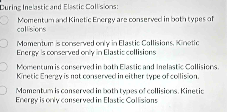 During Inelastic and Elastic Collisions:
Momentum and Kinetic Energy are conserved in both types of
collisions
Momentum is conserved only in Elastic Collisions. Kinetic
Energy is conserved only in Elastic collisions
Momentum is conserved in both Elastic and Inelastic Collisions.
Kinetic Energy is not conserved in either type of collision.
Momentum is conserved in both types of collisions. Kinetic
Energy is only conserved in Elastic Collisions