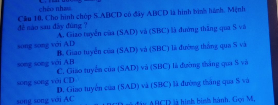 chéo nhau.
Câu 10. Cho hình chóp S. ABCD có đáy ABCD là hình bình hành. Mệnh
đề nào sau đây đúng ?
A. Giao tuyến của (SAD) và (SBC) là đường thăng qua S và
song song với AD
B. Giao tuyến của (SAD) và (SBC) là đường thắng qua S và
song song với AB
C. Giao tuyến của (SAD) và (SBC) là đường thăng qua S và
song song với CD
D. Giao tuyến của (SAD) và (SBC) là đường thăng qua S và
song song với AC
đó đáy ABCD là hình bình hành. Gọi M,