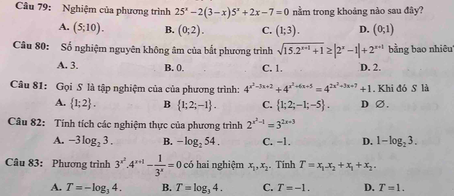 Nghiệm của phương trình 25^x-2(3-x)5^x+2x-7=0 nằm trong khoảng nào sau đây?
A. (5;10). B. (0;2). (1;3). (0;1)
C.
D.
Câu 80: Số nghiệm nguyên không âm của bất phương trình sqrt(15.2^(x+1)+1)≥ |2^x-1|+2^(x+1) bằng bao nhiêu
A. 3. B. 0. C. 1. D. 2.
Câu 81: Gọi S là tập nghiệm của của phương trình: 4^(x^2)-3x+2+4^(x^2)+6x+5=4^(2x^2)+3x+7+1. Khi đó S là
A.  1;2. B  1;2;-1. C.  1;2;-1;-5. D ∅.
Câu 82: Tính tích các nghiệm thực của phương trình 2^(x^2)-1=3^(2x+3)
A. -3log _23. B. -log _254. C. −1. D. 1-log _23. 
Câu 83: Phương trình 3^(x^2).4^(x+1)- 1/3^x =0 có hai nghiệm x_1, x_2. Tính T=x_1x_2+x_1+x_2.
A. T=-log _34. B. T=log _34. C. T=-1. D. T=1.