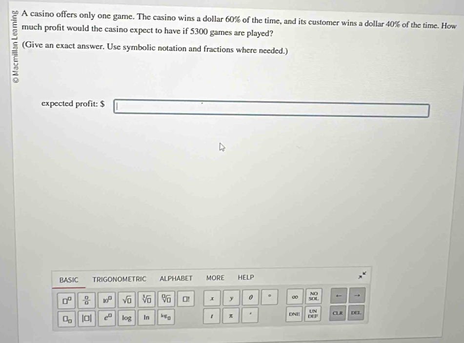 A casino offers only one game. The casino wins a dollar 60% of the time, and its customer wins a dollar 40% of the time. How 
much profit would the casino expect to have if 5300 games are played? 
(Give an exact answer. Use symbolic notation and fractions where needed.) 
expected profit: $
BASIC TRIGONOMETRIC ALPHABET MORE HELP
□^(□)  0/0  10^(□) sqrt(□ ) sqrt[3](□ ) sqrt[□](□ )! x y 0 。 ∞ SOL
□ _□  |□ | e^(□) log In log _0 1 π DNE UN CLR DEL 
DEF