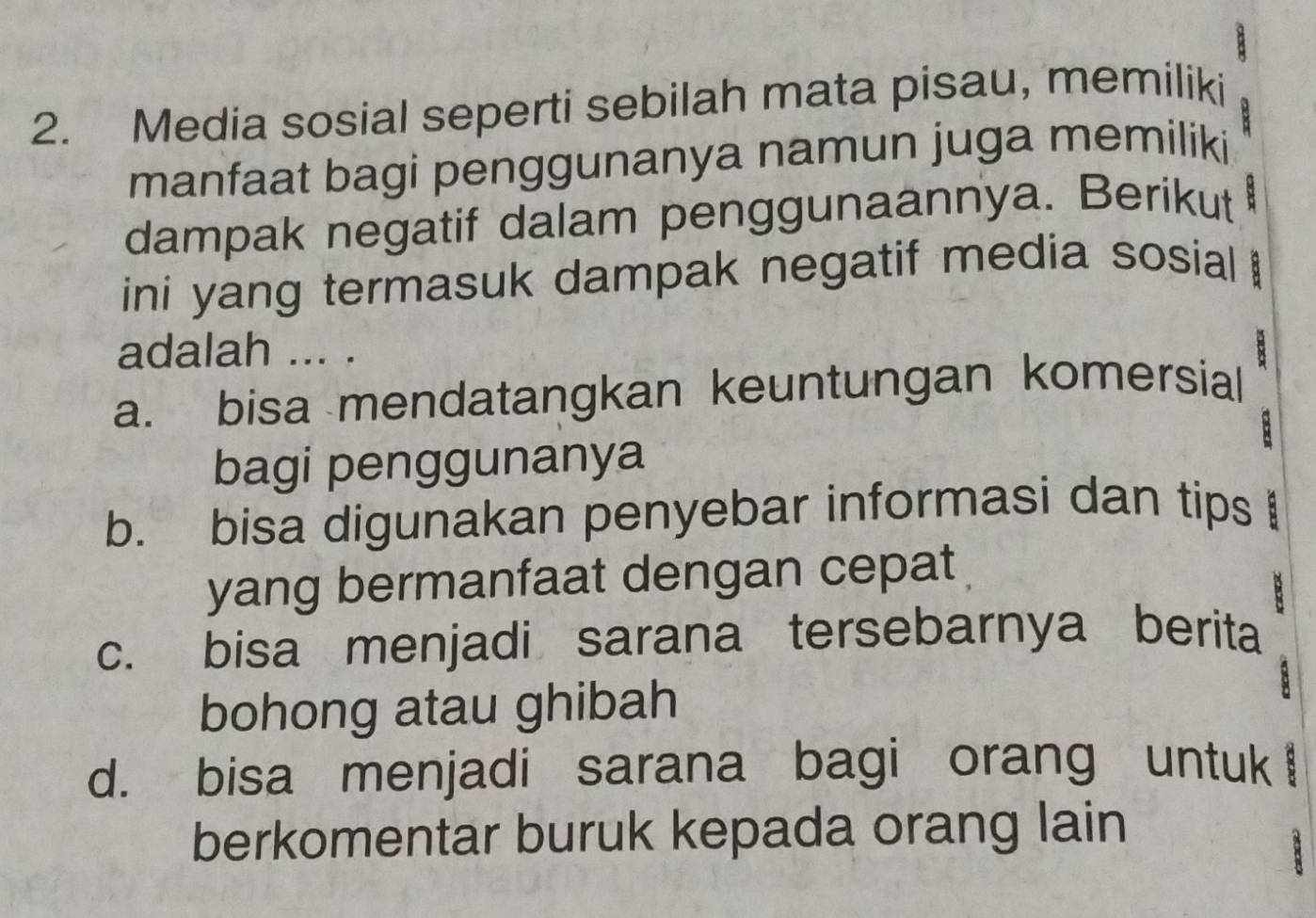 Media sosial seperti sebilah mata pisau, memiliki
manfaat bagi penggunanya namun juga memiliki
dampak negatif dalam penggunaannya. Berikut 5
ini yang termasuk dampak negatif media sosial 
adalah ... .
a. bisa mendatangkan keuntungan komersial
B
bagi penggunanya
b. bisa digunakan penyebar informasi dan tips 
yang bermanfaat dengan cepat
c. bisa menjadi sarana tersebarnya berita
bohong atau ghibah

d. bisa menjadi sarana bagi orang untuk
berkomentar buruk kepada orang lain
8