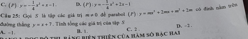 C. (P):y=- 1/4 x^2+x-1. D. (P):y=- 1/4 x^2+2x-1
Câu 25: Gọi S là tập các giá trị m!= 0 để parabol (P): y=mx^2+2mx+m^2+2m có đinh nằm trên
đường thẳng y=x+7. Tính tồng các giá trị của tập S
A. -1. B. 1. C. 2. D. -2.
* Độ THL BảnG Biện thiên của hàm só bạc hai