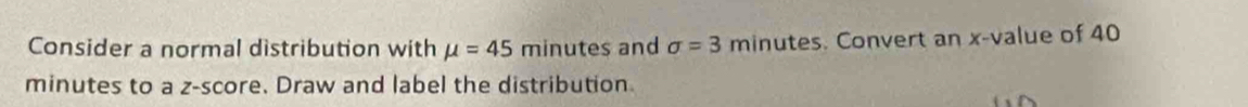 Consider a normal distribution with mu =45 minutes and sigma =3 minutes. Convert an x -value of 40
minutes to a z-score. Draw and label the distribution